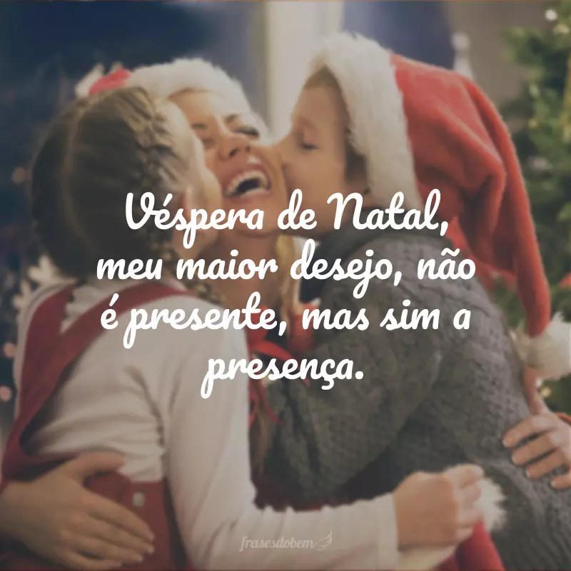 Véspera de Natal, meu maior desejo, não é presente, mas sim a presença. 