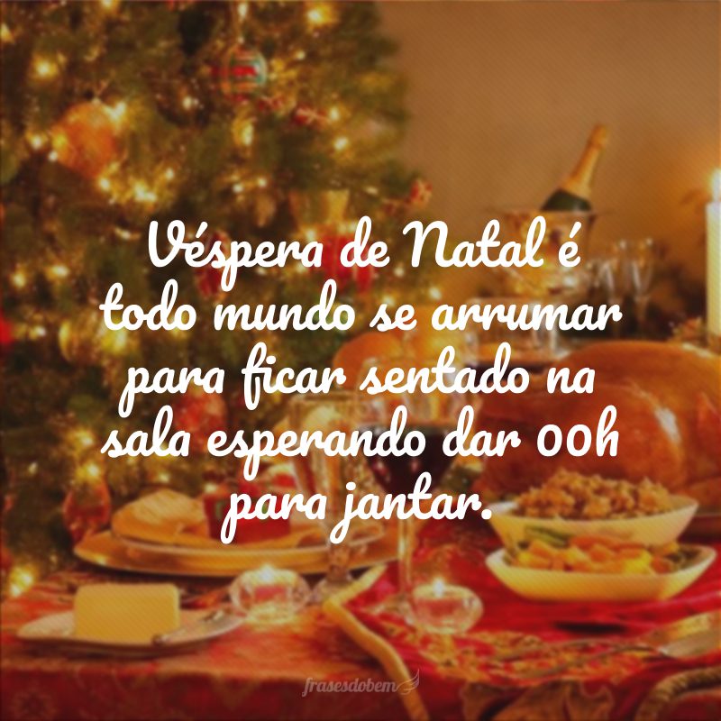 Véspera de Natal é todo mundo se arrumar para ficar sentado na sala esperando dar 00h para jantar.