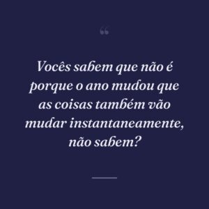 Vocês sabem que não é porque o ano mudou que as coisas também vão mudar instantaneamente, não sabem?