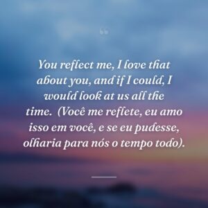 You reflect me, I love that about you, and if I could, I would look at us all the time.
(Você me reflete, eu amo isso em você, e se eu pudesse, olharia para nós o tempo todo).