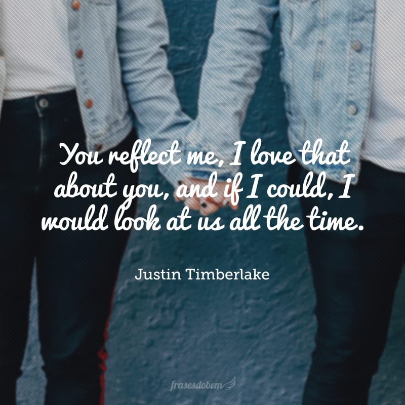 You reflect me, I love that about you, and if I could, I would look at us all the time.(Você me reflete, eu amo isso em você, e se eu pudesse, olharia para nós o tempo todo). 