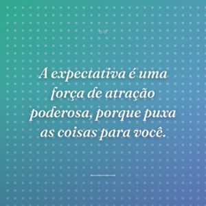 A expectativa é uma força de atração poderosa, porque puxa as coisas para você.