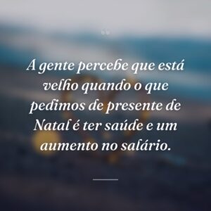 A gente percebe que está velho quando o que pedimos de presente de Natal é ter saúde e um aumento no salário.