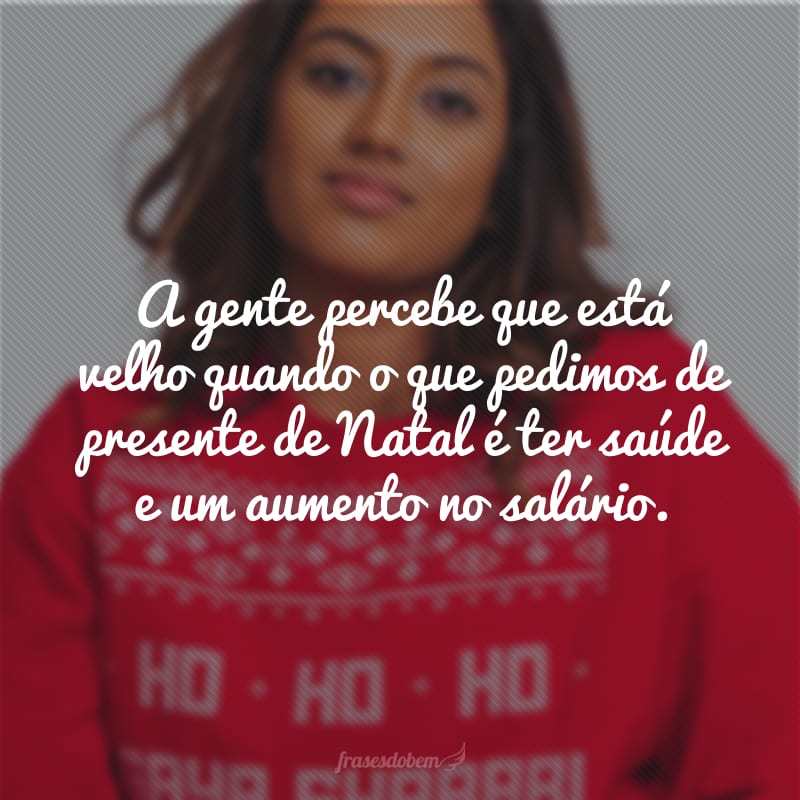 A gente percebe que está velho quando o que pedimos de presente de Natal é ter saúde e um aumento no salário. 