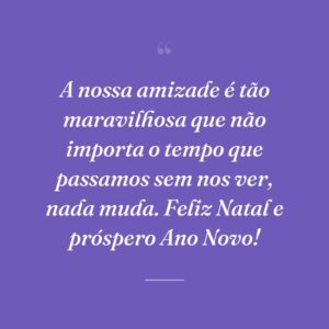 A nossa amizade é tão maravilhosa que não importa o tempo que passamos sem nos ver, nada muda. Feliz Natal e próspero Ano Novo!