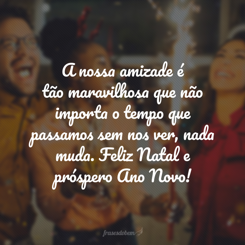 A nossa amizade é tão maravilhosa que não importa o tempo que passamos sem nos ver, nada muda. Feliz Natal e próspero Ano Novo!