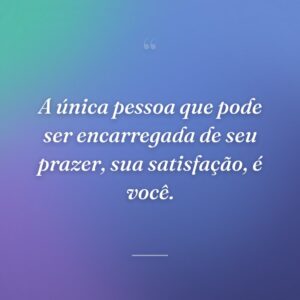 A única pessoa que pode ser encarregada de seu prazer, sua satisfação, é você.