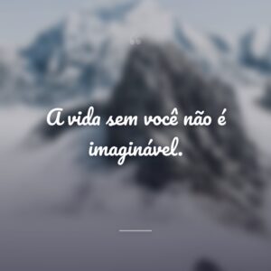 A vida sem você não é imaginável.