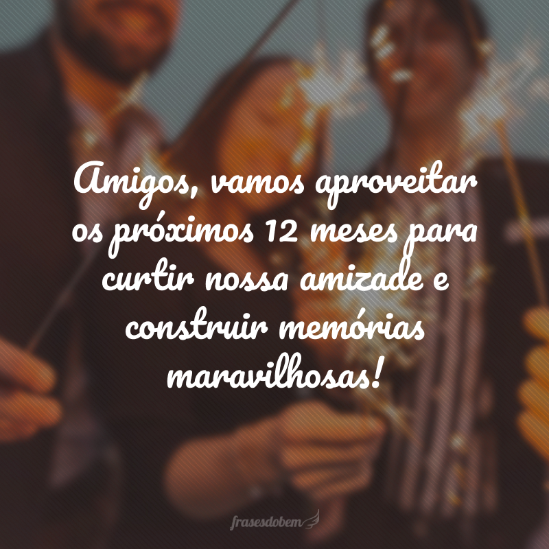 Amigos, vamos aproveitar os próximos 12 meses para curtir nossa amizade e construir memórias maravilhosas!