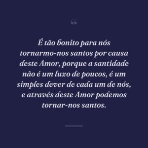 É tão bonito para nós tornarmo-nos santos por causa deste Amor, porque a santidade não é um luxo de poucos, é um simples dever de cada um de nós, e através deste Amor podemos tornar-nos santos.