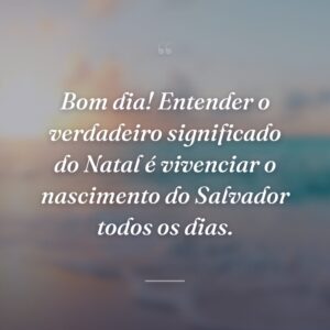 Bom dia! Entender o verdadeiro significado do Natal é vivenciar o nascimento do Salvador todos os dias.