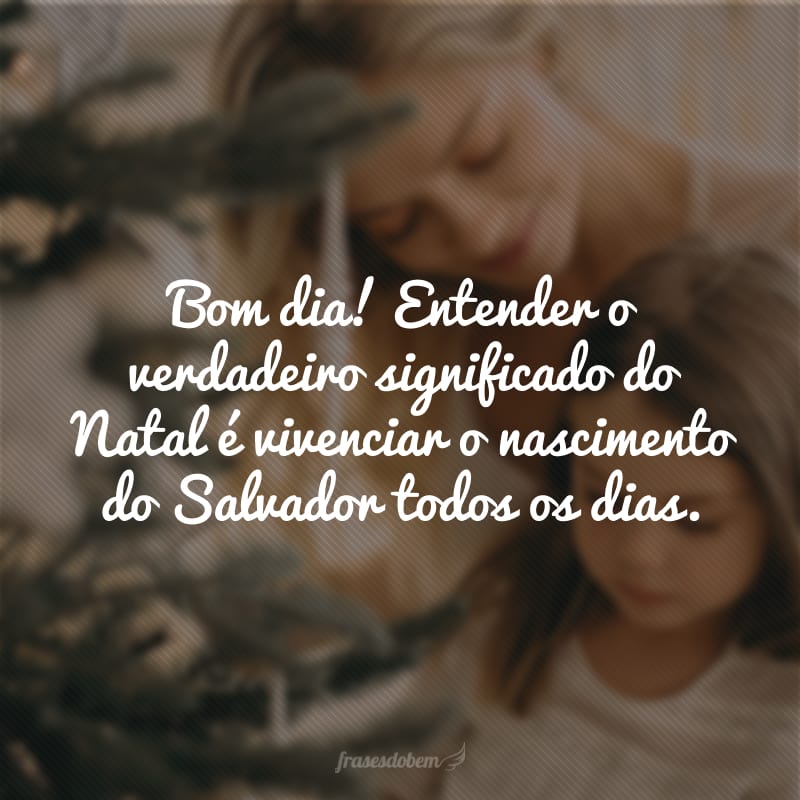 Bom dia! Entender o verdadeiro significado do Natal é vivenciar o nascimento do Salvador todos os dias.