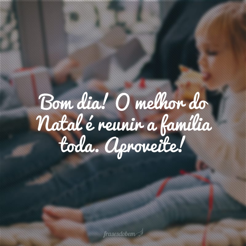 Bom dia! O melhor do Natal é reunir a família toda. Aproveite!