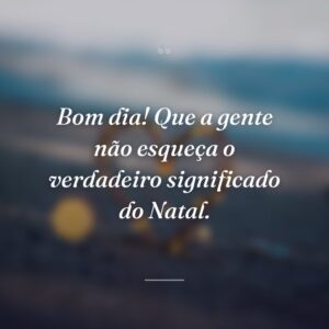 Bom dia! Que a gente não esqueça o verdadeiro significado do Natal.