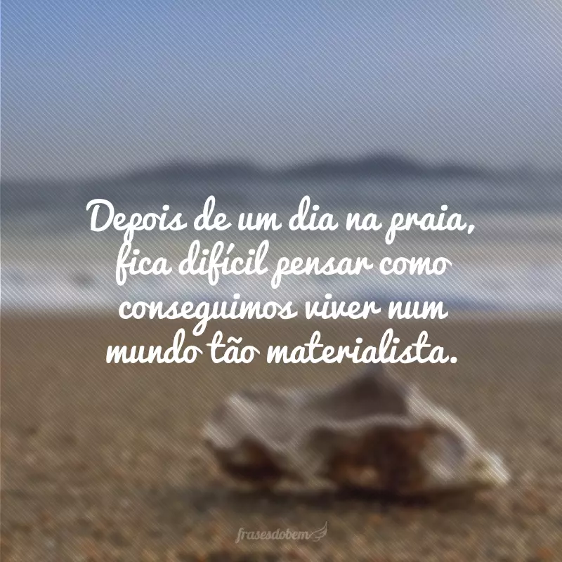 Depois de um dia na praia, fica difícil pensar como conseguimos viver num mundo tão materialista.