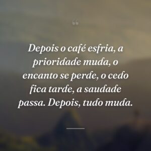 Depois o café esfria, a prioridade muda, o encanto se perde, o cedo fica tarde, a saudade passa. Depois, tudo muda.