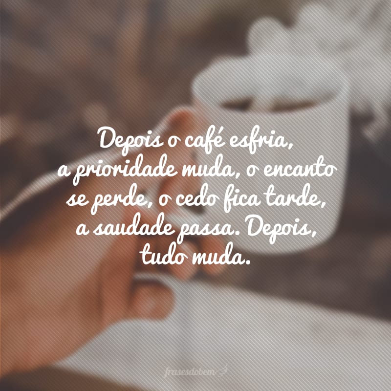 Depois o café esfria, a prioridade muda, o encanto se perde, o cedo fica tarde, a saudade passa. Depois, tudo muda.