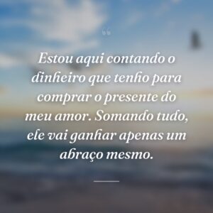 Estou aqui contando o dinheiro que tenho para comprar o presente do meu amor. Somando tudo, ele vai ganhar apenas um abraço mesmo.