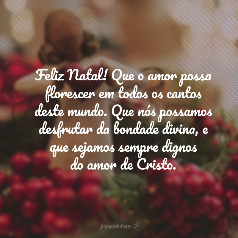 Feliz Natal! Que o amor possa florescer em todos os cantos deste mundo. Que nós possamos desfrutar da bondade divina, e que sejamos sempre dignos do amor de Cristo.