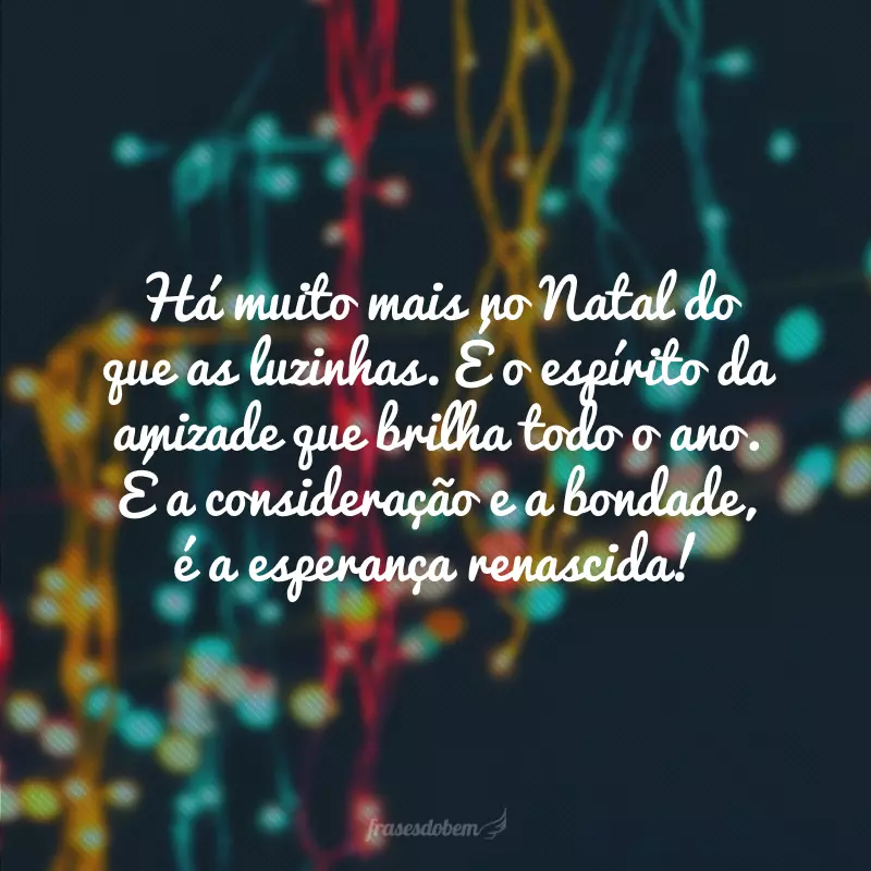 Há muito mais no Natal do que as luzinhas. É o espírito da amizade que brilha todo o ano. É a consideração e a bondade, é a esperança renascida!