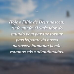 Hoje o Filho de Deus nasceu:  tudo muda. O Salvador do mundo vem para se tornar participante da nossa natureza humana: já não estamos sós e abandonados.