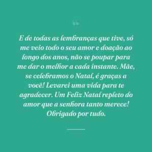 E de todas as lembranças que tive, só me veio todo o seu amor e doação ao longo dos anos, não se poupar para me dar o melhor a cada instante. Mãe, se celebramos o Natal, é graças a você! Levarei uma vida para te agradecer. Um Feliz Natal repleto do amor que a senhora tanto merece! Obrigado por tudo.