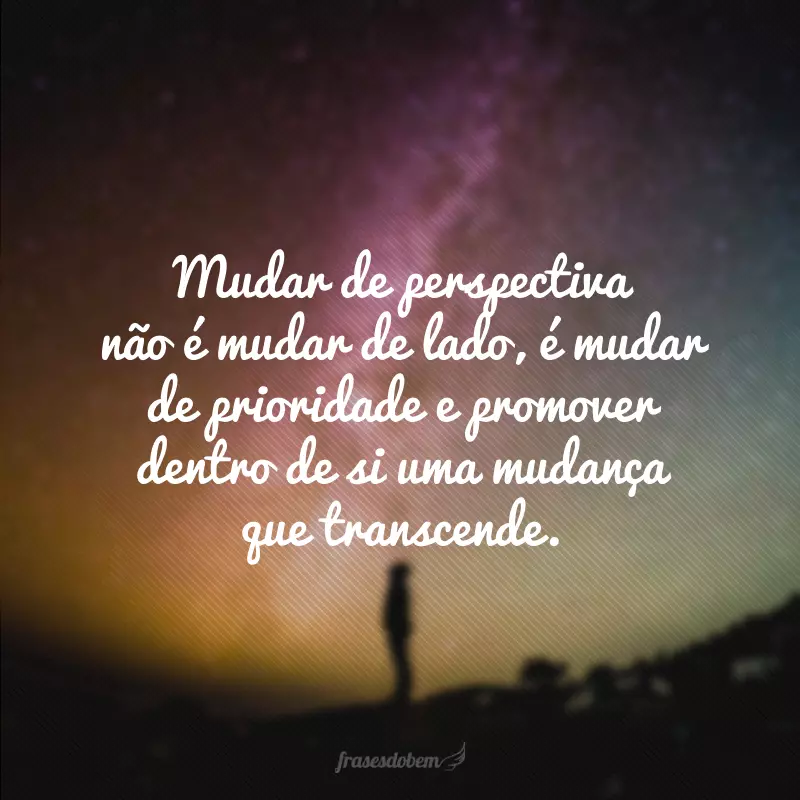 Mudar de perspectiva não é mudar de lado, é mudar de prioridade e promover dentro de si uma mudança que transcende.