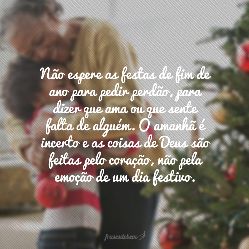 Não espere as festas de fim de ano para pedir perdão, para dizer que ama ou que sente falta de alguém. O amanhã é incerto e as coisas de Deus são feitas pelo coração, não pela emoção de um dia festivo.