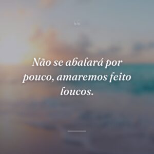 Não se abalará por pouco, amaremos feito loucos.