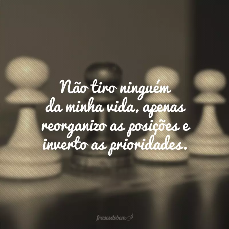 Não tiro ninguém da minha vida, apenas reorganizo as posições e inverto as prioridades.