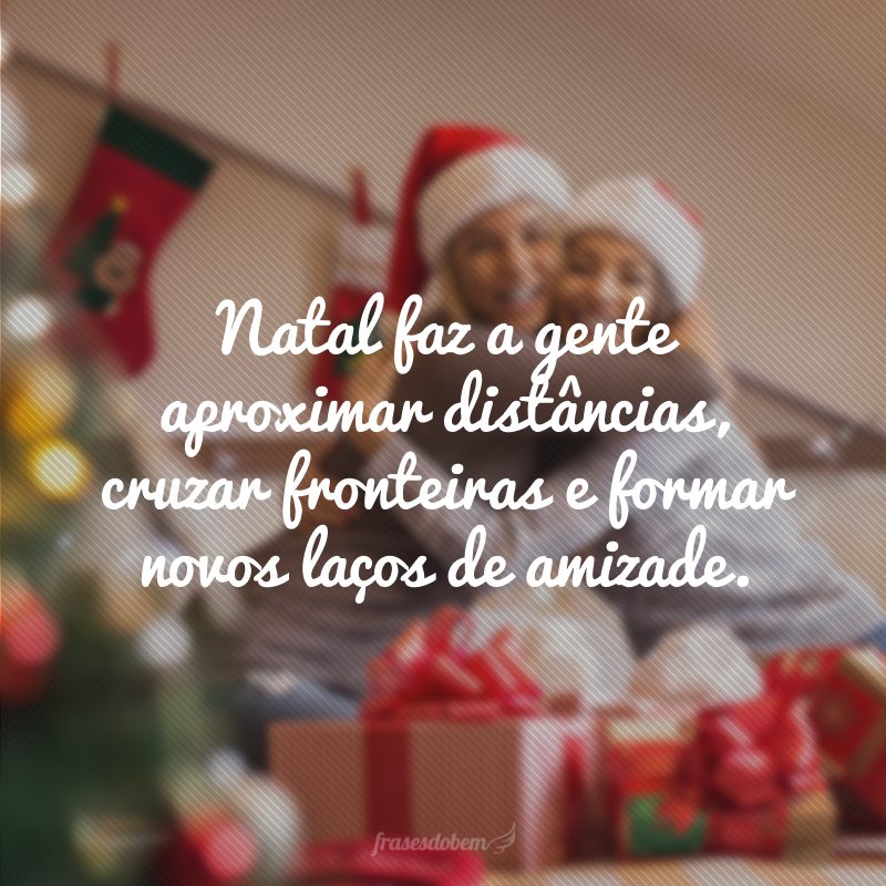 Natal makes us close distances, cross borders and form new bonds of friendship.