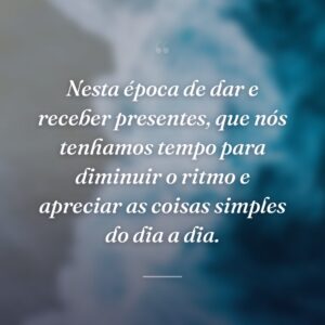 Nesta época de dar e receber presentes, que nós tenhamos tempo para diminuir o ritmo e apreciar as coisas simples do dia a dia.