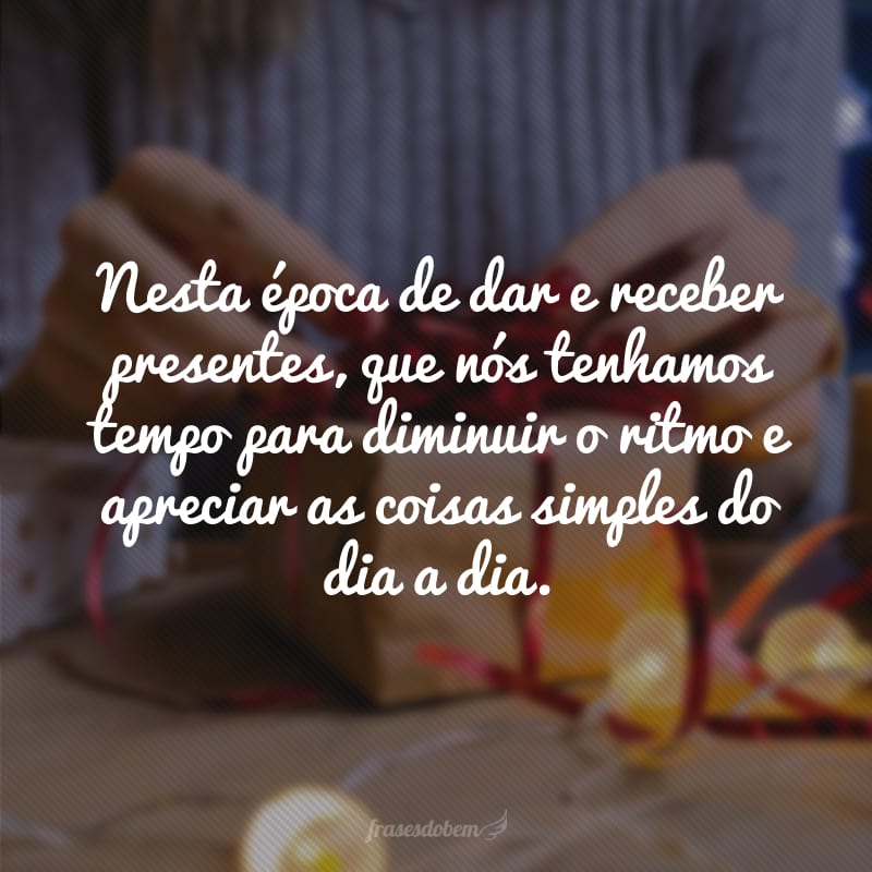 Nesta época de dar e receber presentes, que nós tenhamos tempo para diminuir o ritmo e apreciar as coisas simples do dia a dia.