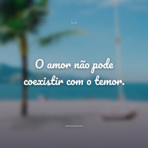 O amor não pode coexistir com o temor.