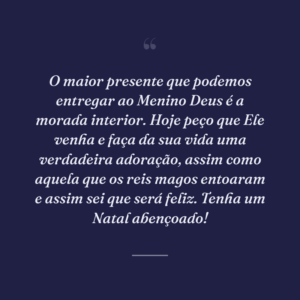 O maior presente que podemos entregar ao Menino Deus é a morada interior. Hoje peço que Ele venha e faça da sua vida uma verdadeira adoração, assim como aquela que os reis magos entoaram e assim sei que será feliz. Tenha um Natal abençoado!