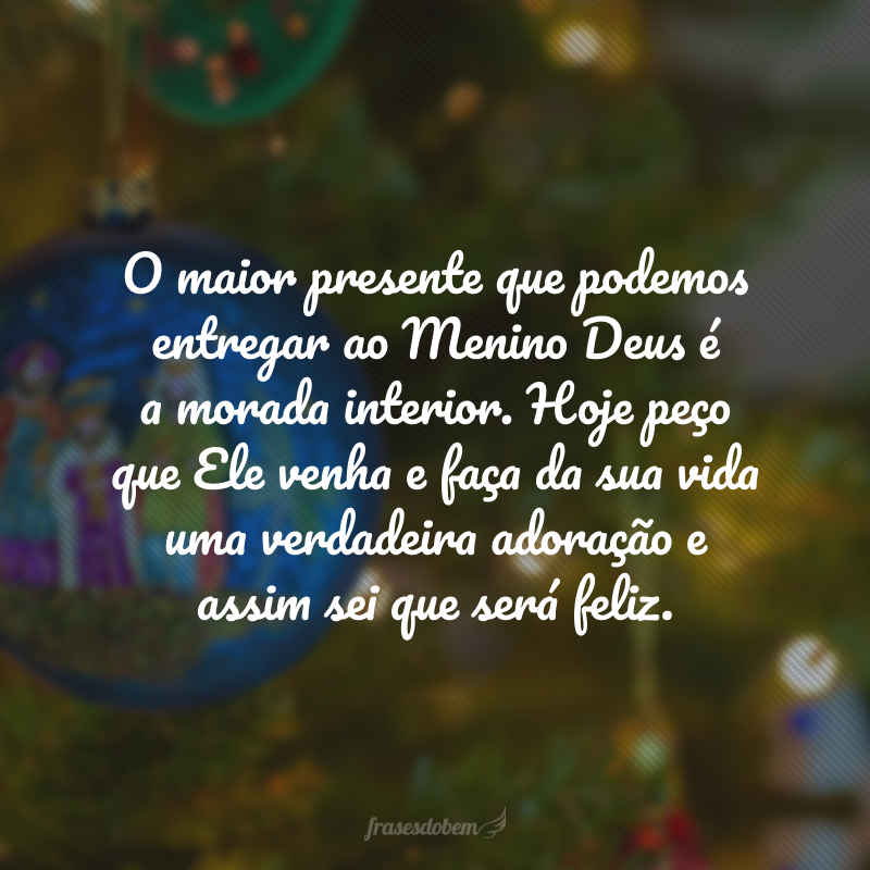 O maior presente que podemos entregar ao Menino Deus é a morada interior. Hoje peço que Ele venha e faça da sua vida uma verdadeira adoração, assim como aquela que os reis magos entoaram e assim sei que será feliz. Tenha um Natal abençoado!