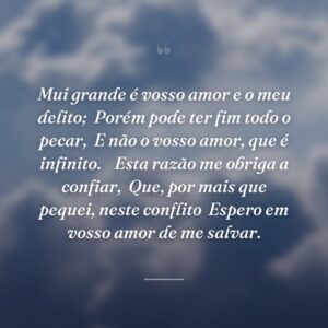 Mui grande é vosso amor e o meu delito;
Porém pode ter fim todo o pecar,
E não o vosso amor, que é infinito.

Esta razão me obriga a confiar,
Que, por mais que pequei, neste conflito
Espero em vosso amor de me salvar.