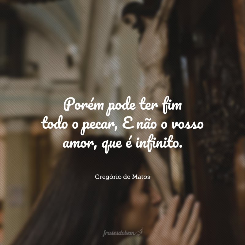 Mui grande é vosso amor e o meu delito;Porém pode ter fim todo o pecar,E não o vosso amor, que é infinito.Esta razão me obriga a confiar,Que, por mais que pequei, neste conflitoEspero em vosso amor de me salvar.