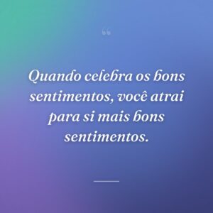 Quando celebra os bons sentimentos, você atrai para si mais bons sentimentos.