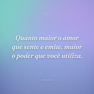 Quanto maior o amor que sente e emite, maior o poder que você utiliza.