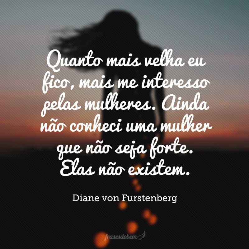 Quanto mais velha eu fico, mais me interesso pelas mulheres. Ainda não conheci uma mulher que não seja forte. Elas não existem. 