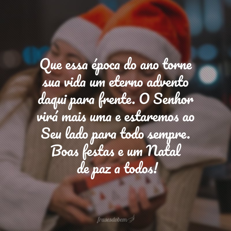 Que essa época do ano torne sua vida um eterno advento daqui para frente. O Senhor virá mais uma e estaremos ao Seu lado para todo sempre. Boas festas e um Natal de paz a todos!