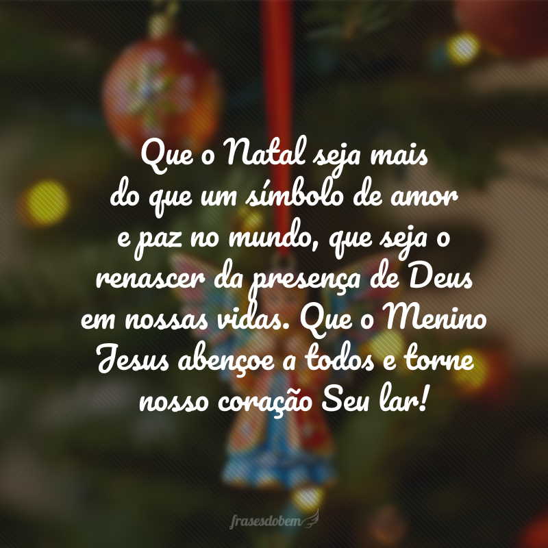 Que o Natal seja maisdo que um símbolo de amore paz no mundo, que seja o renascer da presença de Deus em nossas vidas. Que o Menino Jesus abençoe a todos e torne nosso coração Seu lar!