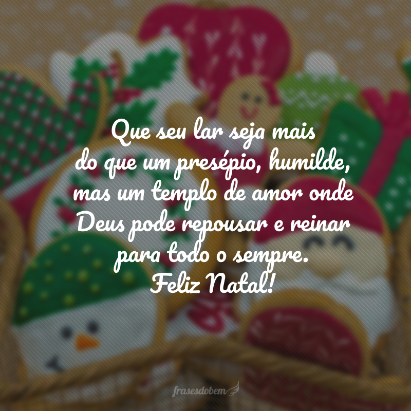 Que seu lar seja mais do que um presépio, humilde, mas um templo de amor onde Deus pode repousar e reinar para todo o sempre. Feliz Natal!