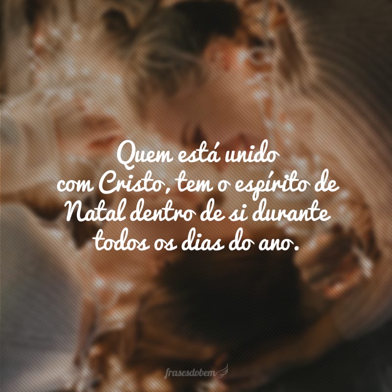 Quem está unido com Cristo, tem o espírito de Natal dentro de si durante todos os dias do ano.