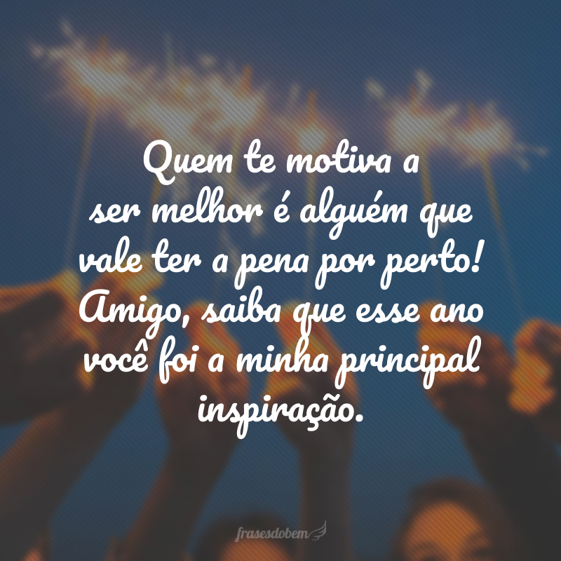 Quem te motiva a ser melhor é alguém que vale ter a pena por perto! Amigo, saiba que esse ano você foi a minha principal inspiração.