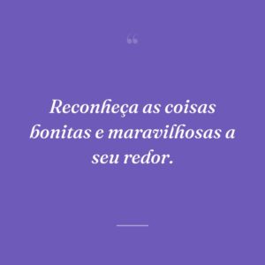 Reconheça as coisas bonitas e maravilhosas a seu redor.