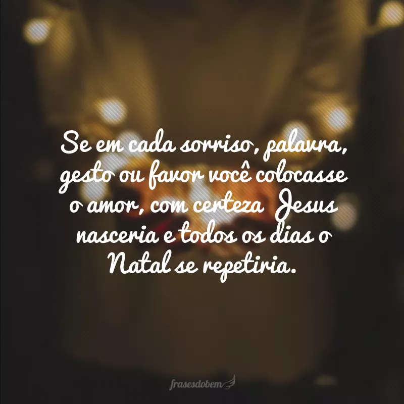 Se em cada sorriso, palavra, gesto ou favor você colocasse o amor, com certeza Jesus nasceria e todos os dias o Natal se repetiria.