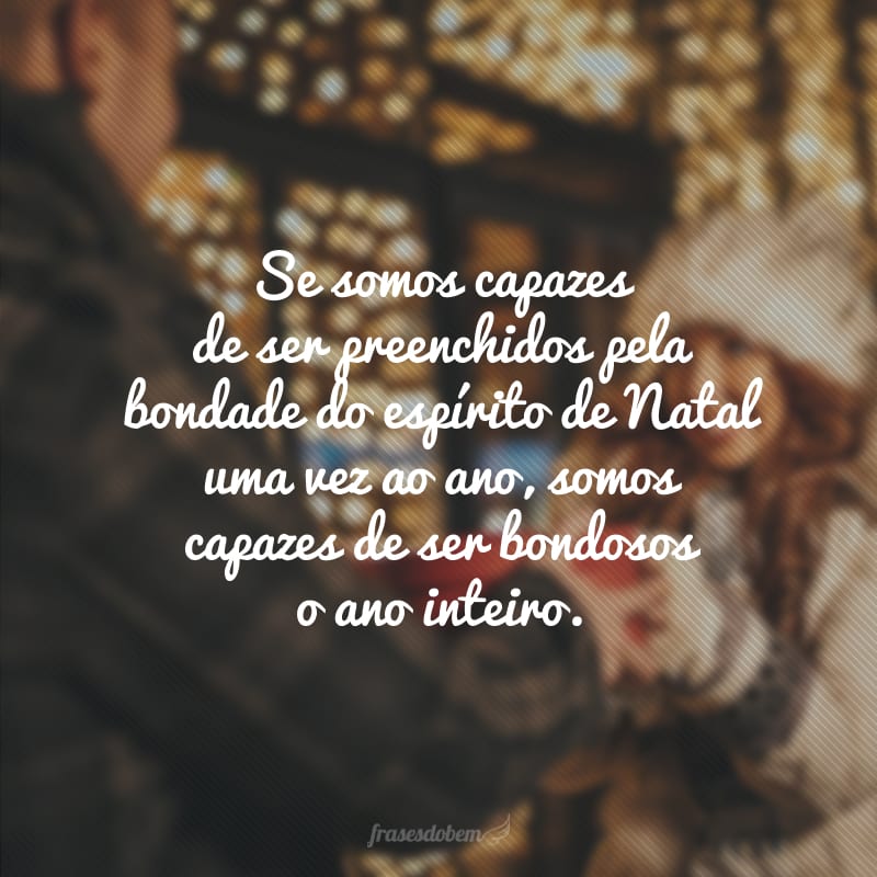 Se somos capazes de ser preenchidos pela bondade do espírito de Natal uma vez ao ano, somos capazes de ser bondosos o ano inteiro. 