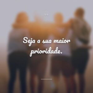 Seja a sua maior prioridade.